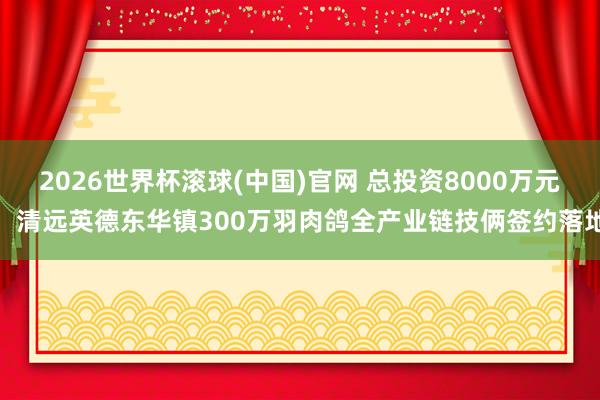 2026世界杯滾球(中國)官網 總投資8000萬元！清遠英德東華鎮300萬羽肉鴿全產業鏈技倆簽約落地
