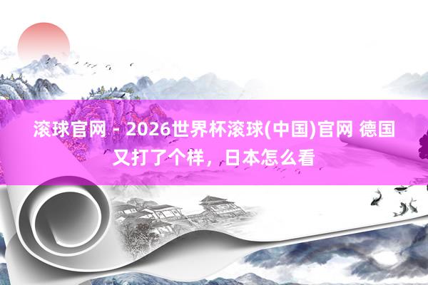滾球官網 - 2026世界杯滾球(中國)官網 德國又打了個樣，日本怎么看