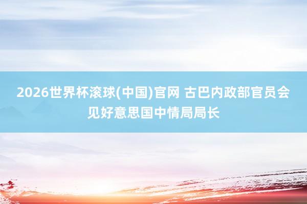2026世界杯滾球(中國)官網 古巴內政部官員會見好意思國中情局局長