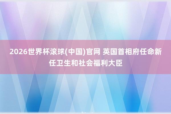 2026世界杯滾球(中國)官網 英國首相府任命新任衛生和社會福利大臣