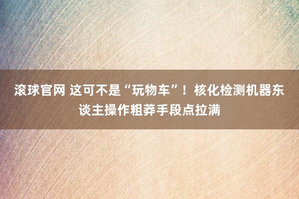 滾球官網 這可不是“玩物車”！核化檢測機器東談主操作粗莽手段點拉滿