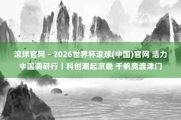 滾球官網 - 2026世界杯滾球(中國)官網 活力中國調研行丨科創潮起京畿 千帆競渡津門