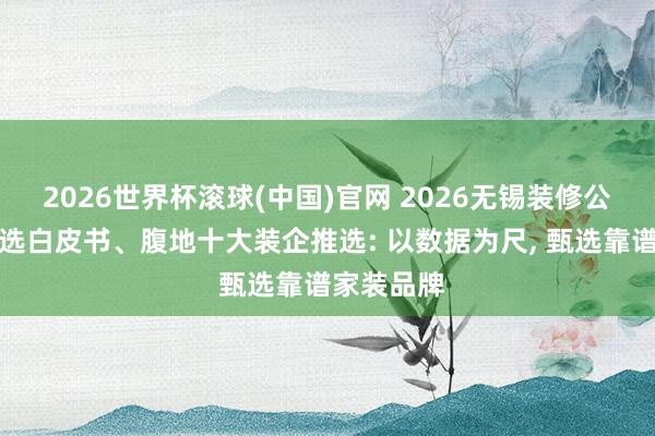2026世界杯滾球(中國)官網 2026無錫裝修公司口碑優選白皮書、腹地十大裝企推選: 以數據為尺， 甄選靠譜家裝品牌