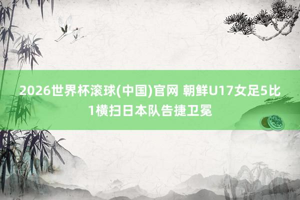 2026世界杯滾球(中國)官網 朝鮮U17女足5比1橫掃日本隊告捷衛(wèi)冕