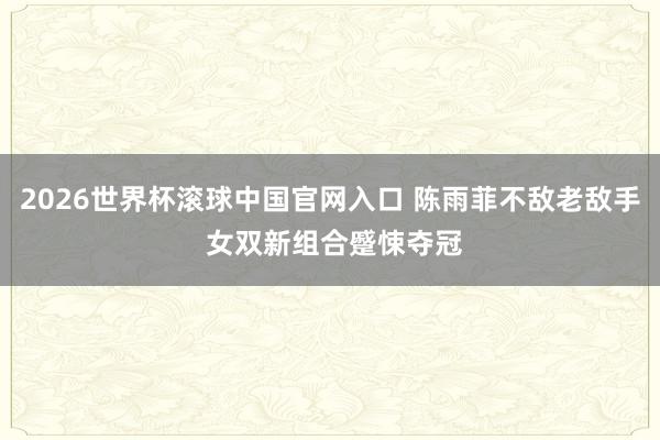 2026世界杯滾球中國官網入口 陳雨菲不敵老敵手 女雙新組合蹙悚奪冠