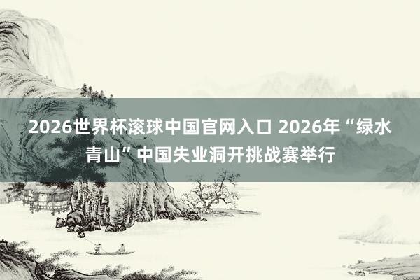 2026世界杯滾球中國官網入口 2026年“綠水青山”中國失業洞開挑戰賽舉行