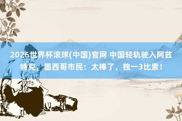 2026世界杯滾球(中國)官網 中國輕軌駛入阿茲特克，墨西哥市民：太棒了，獨一3比索！