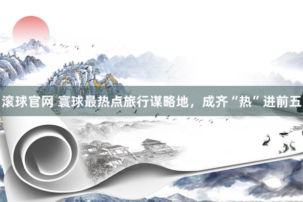 滾球官網 寰球最熱點旅行謀略地，成齊“熱”進前五