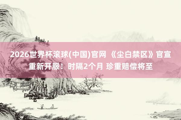 2026世界杯滾球(中國)官網 《塵白禁區》官宣重新開服！時隔2個月 珍重賠償將至